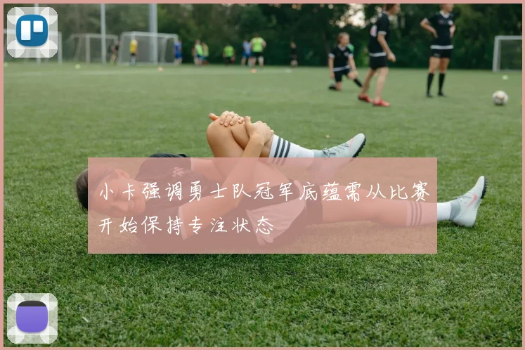 小卡强调勇士队冠军底蕴需从比赛开始保持专注状态