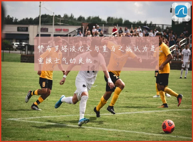 赞布罗塔谈尤文与皇马之战认为是重振士气的良机