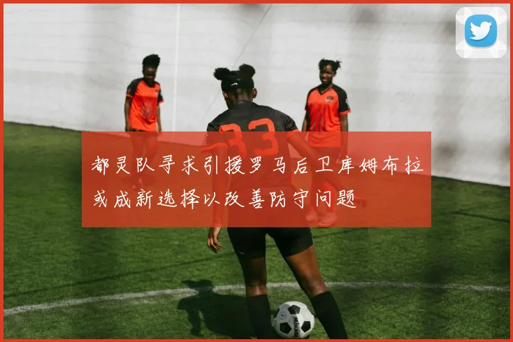 都灵队寻求引援罗马后卫库姆布拉或成新选择以改善防守问题