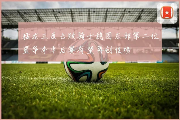 猛龙三度击败骑士稳固东部第二位置争夺季后赛有望再创佳绩