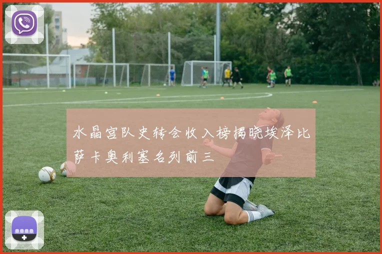 水晶宫队史转会收入榜揭晓埃泽比萨卡奥利塞名列前三
