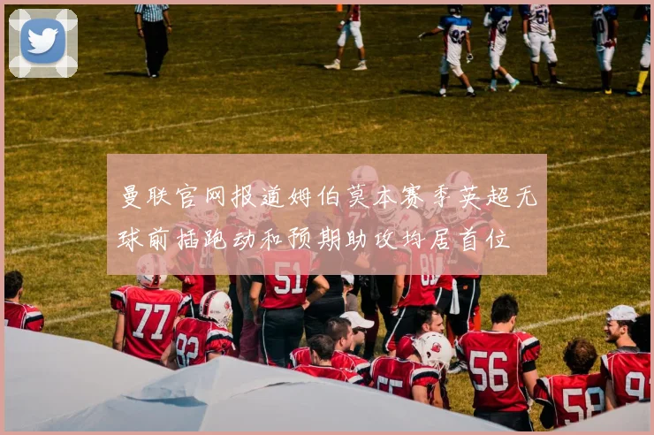 曼联官网报道姆伯莫本赛季英超无球前插跑动和预期助攻均居首位