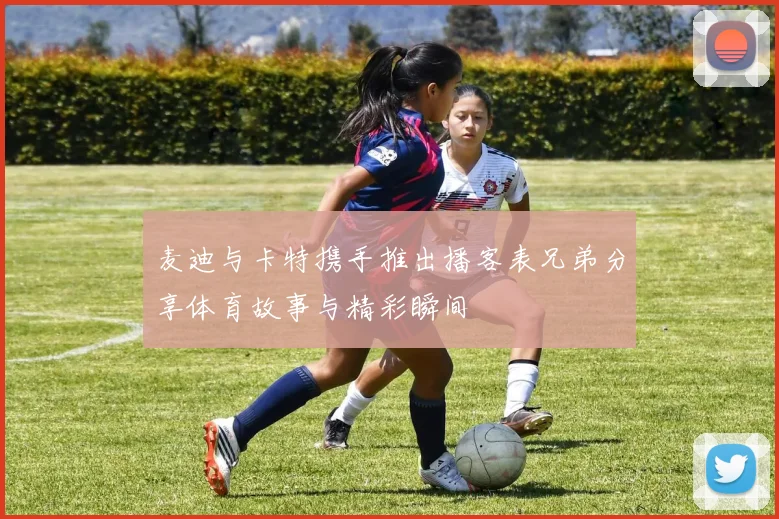 麦迪与卡特携手推出播客表兄弟分享体育故事与精彩瞬间