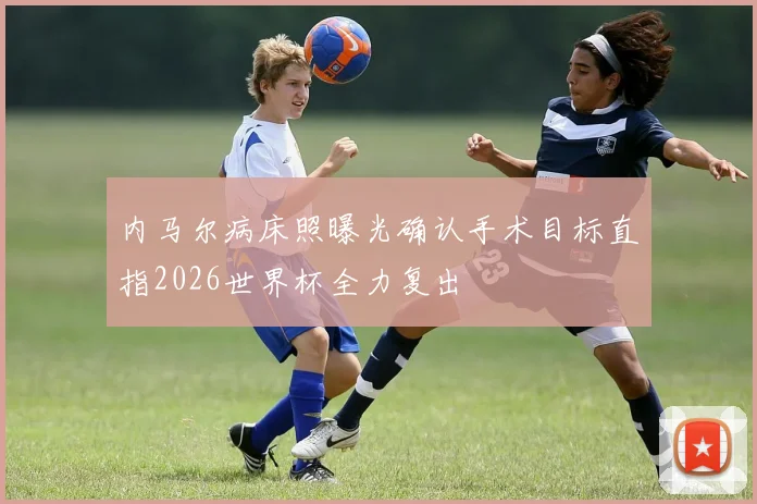 内马尔病床照曝光确认手术目标直指2026世界杯全力复出