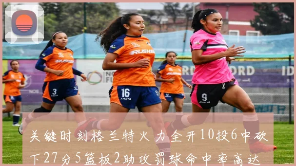 关键时刻格兰特火力全开10投6中砍下27分5篮板2助攻罚球命中率高达857