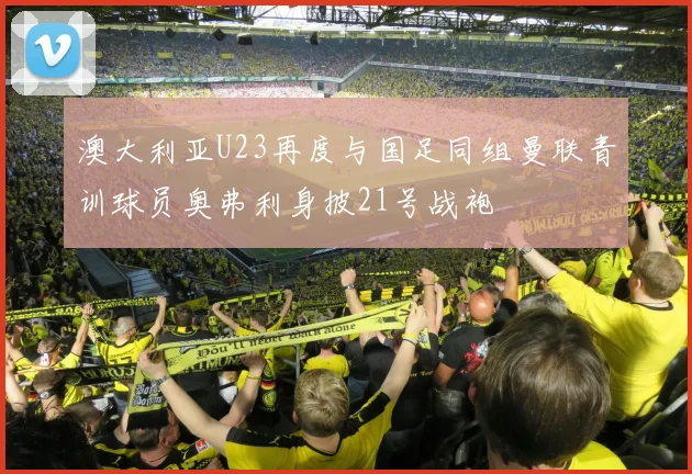 澳大利亚U23再度与国足同组曼联青训球员奥弗利身披21号战袍