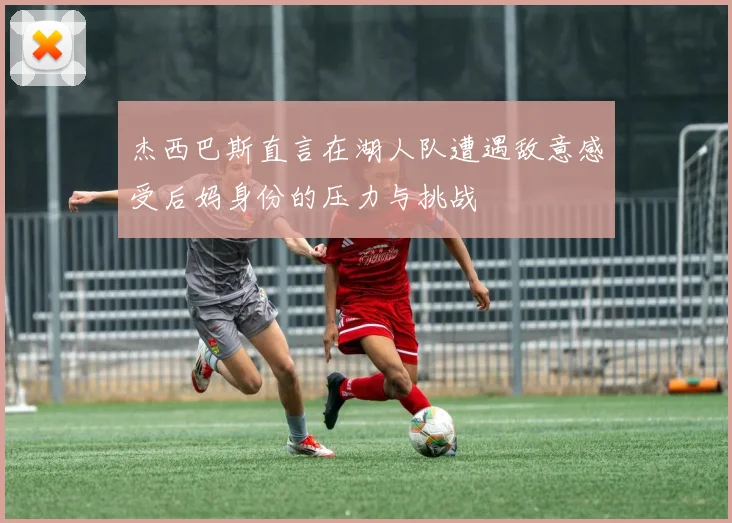 杰西巴斯直言在湖人队遭遇敌意感受后妈身份的压力与挑战