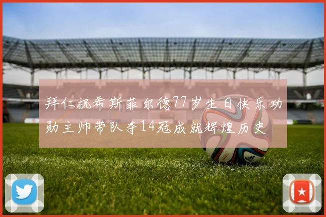 拜仁祝希斯菲尔德77岁生日快乐功勋主帅带队夺14冠成就辉煌历史