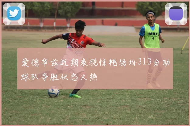 爱德华兹近期表现惊艳场均313分助球队争胜状态火热