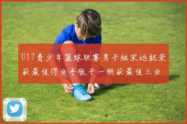 U17青少年篮球联赛男子组宋远航荣获最佳得分手张子一斩获最佳三分手称号