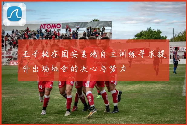 王子铭在国安基地自主训练寻求提升出场机会的决心与努力
