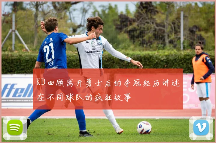 KD回顾离开勇士后的夺冠经历讲述在不同球队的疯狂故事