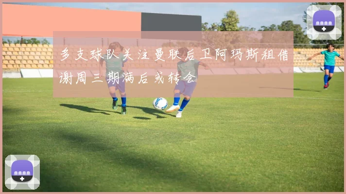 多支球队关注曼联后卫阿玛斯租借谢周三期满后或转会