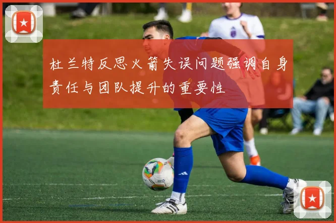 杜兰特反思火箭失误问题强调自身责任与团队提升的重要性