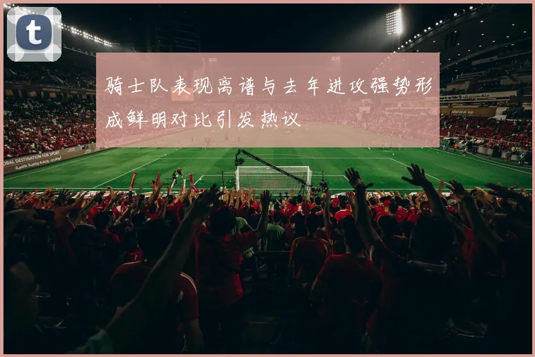 骑士队表现离谱与去年进攻强势形成鲜明对比引发热议
