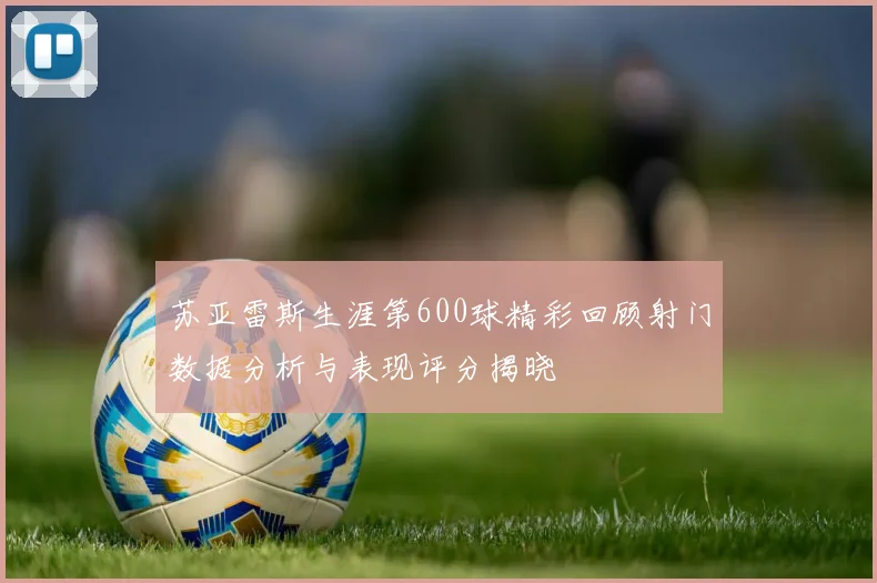 苏亚雷斯生涯第600球精彩回顾射门数据分析与表现评分揭晓