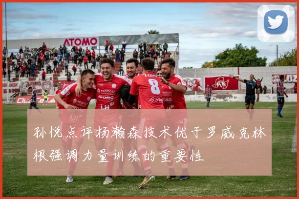 孙悦点评杨瀚森技术优于罗威克林根强调力量训练的重要性
