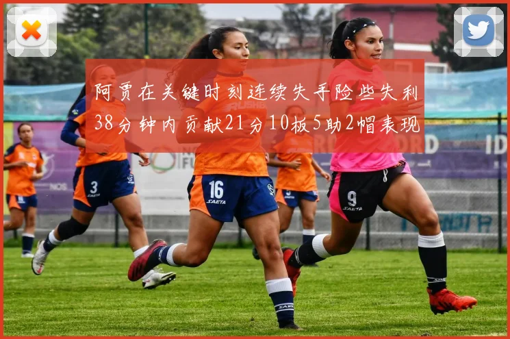 阿贾在关键时刻连续失手险些失利38分钟内贡献21分10板5助2帽表现出色