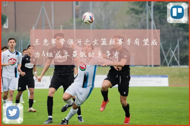王惠军带领河北女篮新赛季有望成为A组成本最低的竞争者