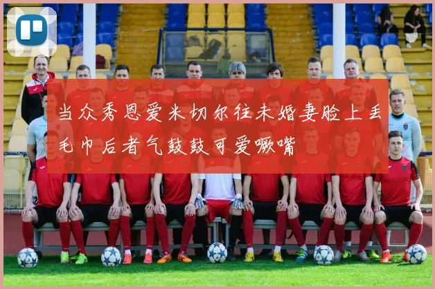 当众秀恩爱米切尔往未婚妻脸上丢毛巾后者气鼓鼓可爱噘嘴