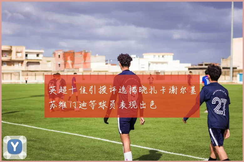 英超十佳引援评选揭晓扎卡谢尔基苏维门迪等球员表现出色