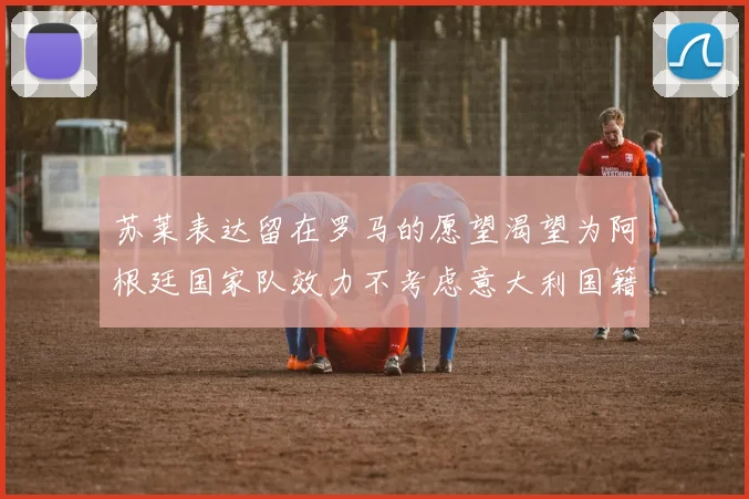 苏莱表达留在罗马的愿望渴望为阿根廷国家队效力不考虑意大利国籍