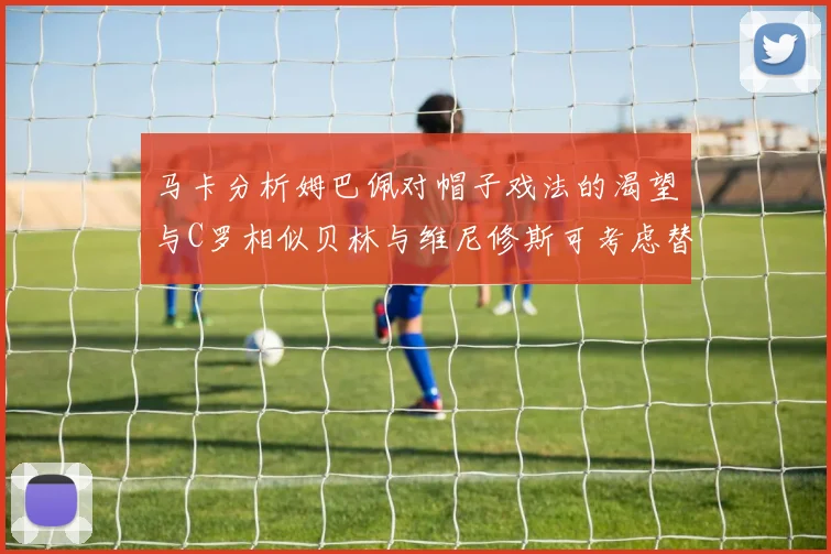 马卡分析姆巴佩对帽子戏法的渴望与C罗相似贝林与维尼修斯可考虑替补出战