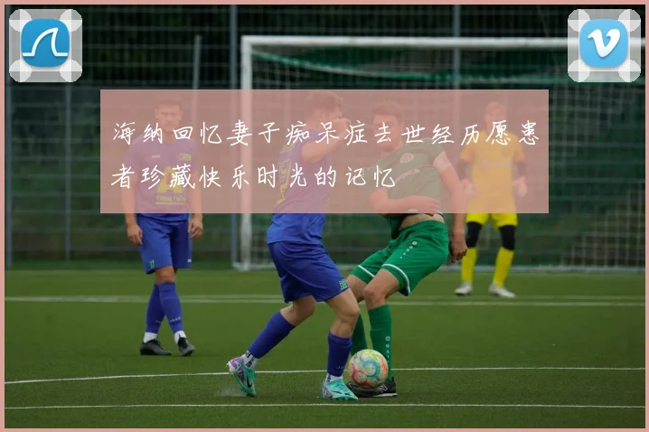 海纳回忆妻子痴呆症去世经历愿患者珍藏快乐时光的记忆