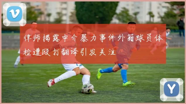 律师揭露中介暴力事件外籍球员体检遭殴打翻译引发关注