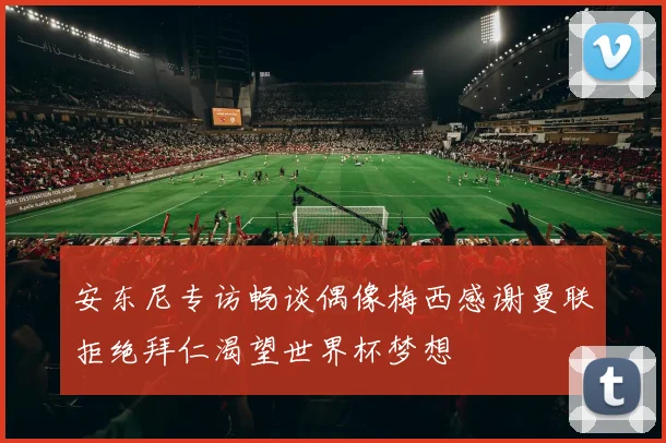 安东尼专访畅谈偶像梅西感谢曼联拒绝拜仁渴望世界杯梦想