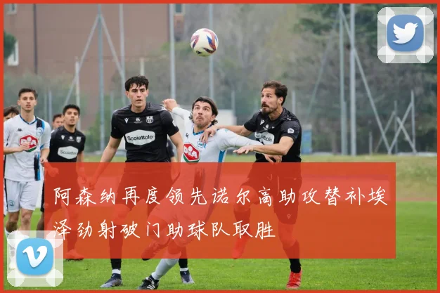 阿森纳再度领先诺尔高助攻替补埃泽劲射破门助球队取胜