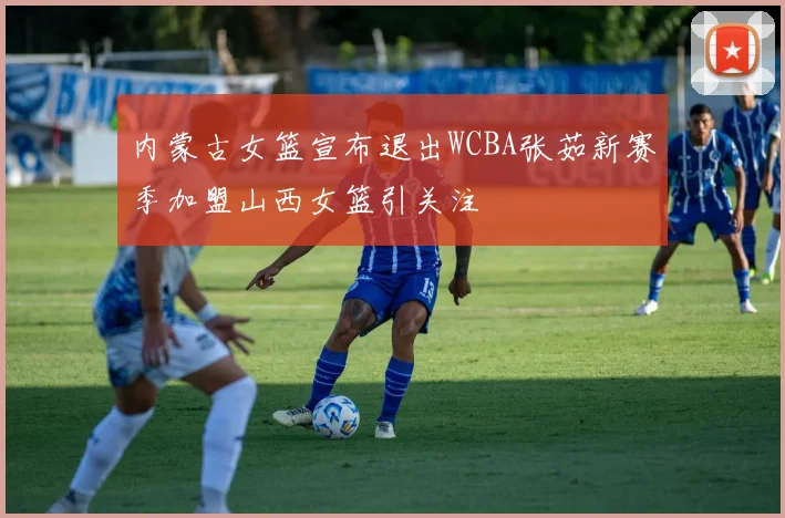 内蒙古女篮宣布退出WCBA张茹新赛季加盟山西女篮引关注