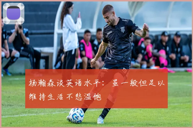 杨瀚森谈英语水平：虽一般但足以维持生活不愁温饱
