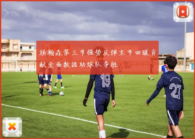 杨瀚森第三节强势反弹末节回暖贡献全面数据助球队争胜