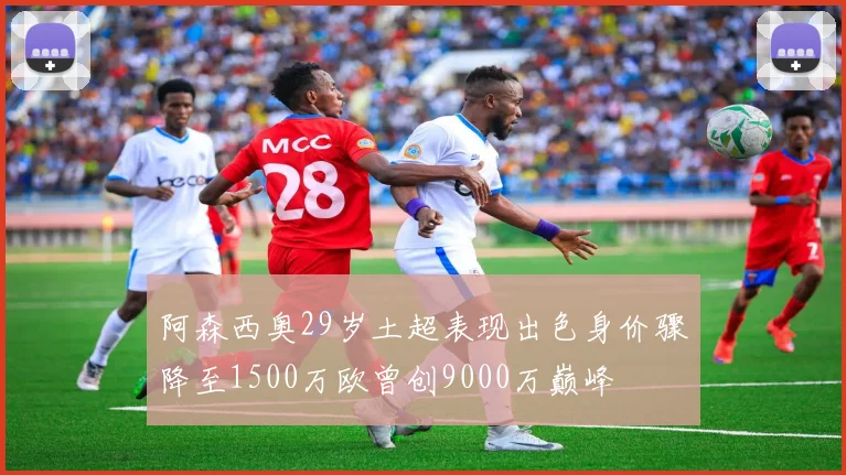 阿森西奥29岁土超表现出色身价骤降至1500万欧曾创9000万巅峰