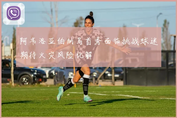 阿韦洛亚伯纳乌首秀面临挑战球迷期待火灾风险化解
