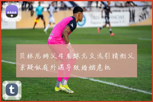贝林厄姆父母看球无交流引猜测父亲疑似有外遇导致婚姻危机