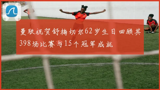 曼联祝贺舒梅切尔62岁生日回顾其398场比赛与15个冠军成就