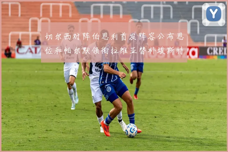 切尔西对阵伯恩利首发阵容公布恩佐和帕尔默领衔拉维亚替补埃斯特旺因伤缺席